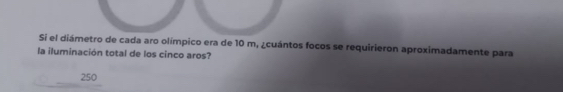 Si el diámetro de cada aro olímpico era de 10 m, ¿cuántos focos se requirieron aproximadamente para
la iluminación total de los cinco aros?
250