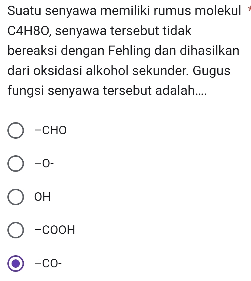 Suatu senyawa memiliki rumus molekul 
C4H8O, senyawa tersebut tidak
bereaksi dengan Fehling dan dihasilkan
dari oksidasi alkohol sekunder. Gugus
fungsi senyawa tersebut adalah....
-CHO
−0-
OH
-COOH
−CO-