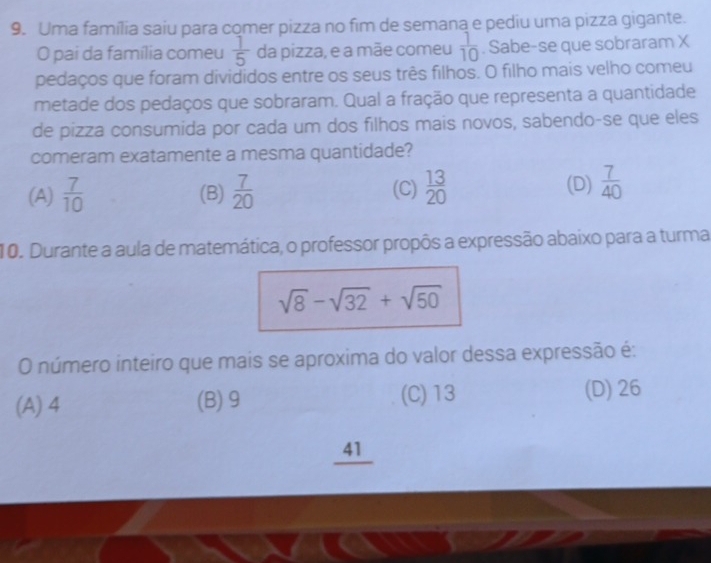 Uma família saiu para comer pizza no fim de semana e pediu uma pizza gigante.
O pai da família comeu  1/5  da pizza, e a mãe comeu  1/10 . Sabe-se que sobraram X
pedaços que foram divididos entre os seus três filhos. O filho mais velho comeu
metade dos pedaços que sobraram. Qual a fração que representa a quantidade
de pizza consumida por cada um dos filhos mais novos, sabendo-se que eles
comeram exatamente a mesma quantidade?
(A)  7/10  (B)  7/20  (C)  13/20  (D)  7/40 
10. Durante a aula de matemática, o professor propôs a expressão abaixo para a turma
sqrt(8)-sqrt(32)+sqrt(50)
O número inteiro que mais se aproxima do valor dessa expressão é:
(A) 4 (B) 9 (C) 13 (D) 26
_41