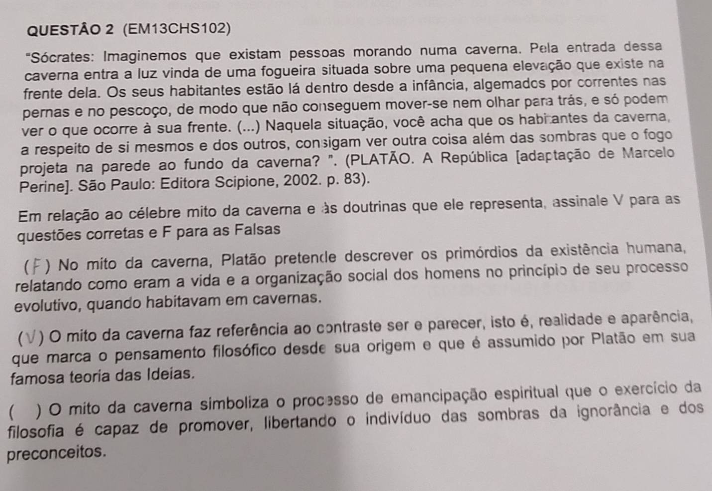 (EM13CHS102)
"Sócrates: Imaginemos que existam pessoas morando numa caverna. Pela entrada dessa
caverna entra a luz vinda de uma fogueira situada sobre uma pequena elevação que existe na
frente dela. Os seus habitantes estão lá dentro desde a infância, algemados por correntes nas
pernas e no pescoço, de modo que não conseguem mover-se nem olhar para trás, e só podem
ver o que ocorre à sua frente. (...) Naquela situação, você acha que os habi antes da caverna,
a respeito de si mesmos e dos outros, conçigam ver outra coisa além das sombras que o fogo
projeta na parede ao fundo da caverna? ". (PLATÃO. A República [adaptação de Marcelo
Perine]. São Paulo: Editora Scipione, 2002. p. 83).
Em relação ao célebre mito da caverna e às doutrinas que ele representa, assinale V para as
questões corretas e F para as Falsas
 () No mito da caverna, Platão pretende descrever os primórdios da existência humana,
relatando como eram a vida e a organização social dos homens no princípio de seu processo
evolutivo, quando habitavam em cavernas.
(√) O mito da caverna faz referência ao contraste ser e parecer, isto é, realidade e aparência,
que marca o pensamento filosófico desde sua origem e que é assumido por Platão em sua
famosa teoria das Ideias.
  ) O mito da caverna símboliza o processo de emancipação espiritual que o exercício da
filosofia é capaz de promover, libertando o indivíduo das sombras da ignorância e dos
preconceitos.