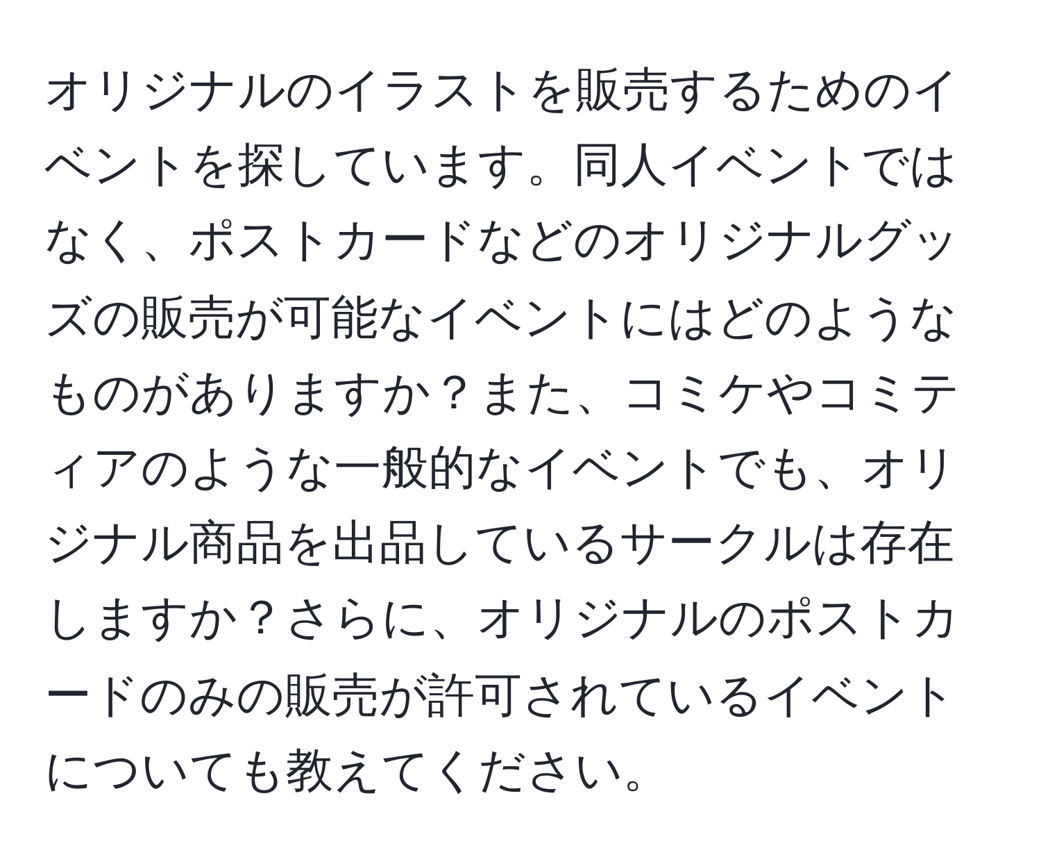 オリジナルのイラストを販売するためのイベントを探しています。同人イベントではなく、ポストカードなどのオリジナルグッズの販売が可能なイベントにはどのようなものがありますか？また、コミケやコミティアのような一般的なイベントでも、オリジナル商品を出品しているサークルは存在しますか？さらに、オリジナルのポストカードのみの販売が許可されているイベントについても教えてください。