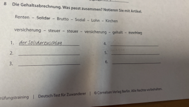 Die Gehaltsabrechnung. Was passt zusammen? Notieren Sie mit Artikel. 
Renten - Solidar - Brutto - Sozial - Lohn - Kirchen 
versicherung - steuer - steuer - versicherung - gehalt - zuschlag 
_ 
1. der Sölidarzuschlgg 
4._ 
2._ 
5._ 
3._ 
6._ 
rüfungstraining | Deutsch-Test für Zuwanderer | D Corneisen Verlag Berlin, Alle Rechte vorbehalten.