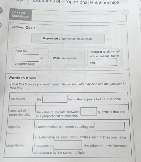 Equations of Proportional Relationships 
Lesson 
Question 
Lesson Goals 
Represent proportional relationships. 
Find the 
Interpret relationships 
of Write an equation. with equations, tables, 
proportionality. and 
Words to Know 
Fill in this table as you work through the lesson. You may also use the glossary to 
help you.