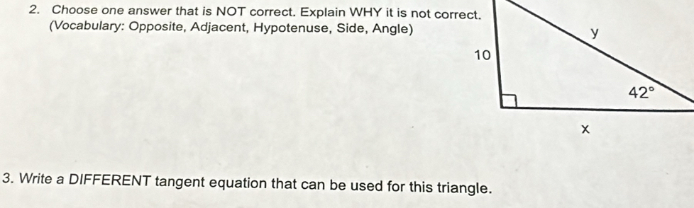 Choose one answer that is NOT correct. Explain WHY it is not correct.
(Vocabulary: Opposite, Adjacent, Hypotenuse, Side, Angle)
3. Write a DIFFERENT tangent equation that can be used for this triangle.