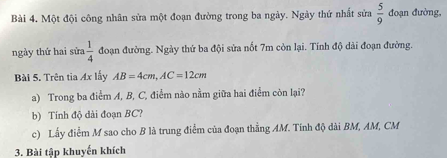 Một đội công nhân sửa một đoạn đường trong ba ngày. Ngày thứ nhất sửa  5/9  đoạn đường, 
ngày thứ hai sửa  1/4  đoạn đường. Ngày thứ ba đội sửa nốt 7m còn lại. Tính độ dài đoạn đường. 
Bài 5. Trên tia Ax lấy AB=4cm, AC=12cm
a) Trong ba điểm A, B, C, điểm nào nằm giữa hai điểm còn lại? 
b) Tính độ dài đoạn BC? 
c) Lấy điểm M sao cho B là trung điểm của đoạn thẳng AM. Tính độ dài BM, AM, CM
3. Bài tập khuyến khích