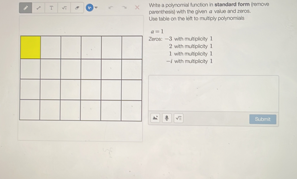 Write a polynomial function in standard form (remove
parenthesis) with the given a value and zeros.
Use table on the left to multiply polynomials
a=1
Zeros: -3 with multiplicity 1
2 with multiplicity 1
1 with multiplicity 1
—i with multiplicity 1
sqrt(□ ) Submit