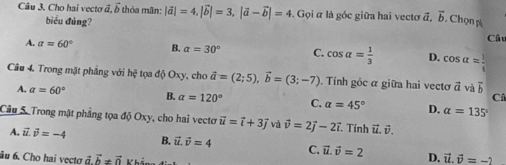 Cho hai vecto vector a, vector b thỏa mãn: |vector a|=4, |vector b|=3, |vector a-vector b|=4. Gọi α là góc giữa hai vectơ vector a, vector b Chọn p
biểu đủng?
Câu
A. a=60° B. alpha =30° C. cos alpha = 1/3  D. cos alpha = 1/8 
Câu 4. Trong mặt phẳng với hệ tọa độ Oxy, cho vector a=(2;5), vector b=(3;-7). Tính góc α giữa hai vectơ vector a và vector b
Câ
A. alpha =60° B. alpha =120° C. alpha =45° D. alpha =135°
Câu 5. Trong mặt phẳng tọa độ Oxy, cho hai vecto vector u=vector i+3vector j và vector v=2vector j-2vector i Tính vector u.vector v.
A. vector u.vector v=-4 B. vector u.vector v=4 C. vector u.vector v=2 D. vector u.vector v=-2
âu 6. Cho hai vectơ vector a.vector b!= vector 0 Vhả