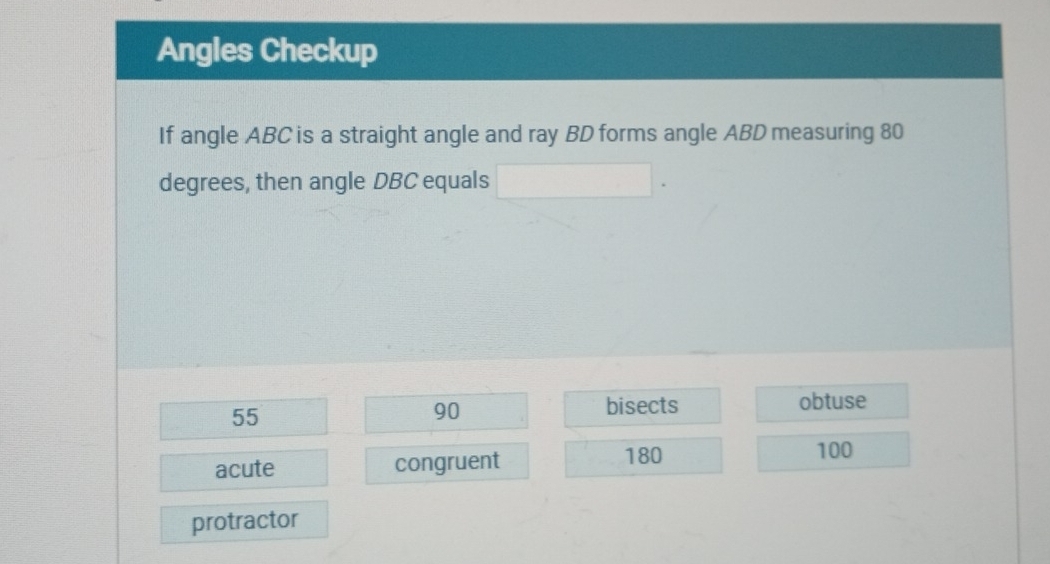 Angles Checkup
If angle ABC is a straight angle and ray BD forms angle ABD measuring 80
degrees, then angle DBC equals □.
55
90 bisects obtuse
acute congruent 180
100
protractor