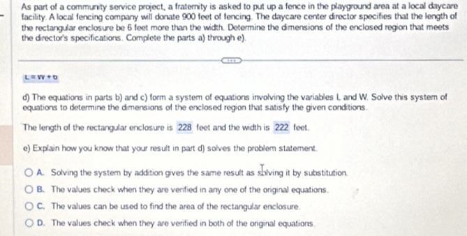 As part of a community service project, a fraternity is asked to put up a fence in the playground area at a local daycare
facility. A local fencing company will donate 900 feet of fencing. The daycare center director specifies that the length of
the rectangular enclosure be 6 feet more than the width. Determine the dimensions of the enclosed region that meets
the director's specifications. Complete the parts a) through e).
L=vv+b
d) The equations in parts b) and c) form a system of equations involving the variables L and W. Solve this system of
equations to determine the dimensions of the enclosed region that satisfy the given conditions.
The length of the rectangular enclosure is 228 feet and the width is 222 feet.
e) Explain how you know that your result in part d) solves the problem statement.
A. Solving the system by addition gives the same result as solving it by substitution.
B. The values check when they are verified in any one of the original equations.
C. The values can be used to find the area of the rectangular enclosure.
D. The values check when they are verified in both of the original equations