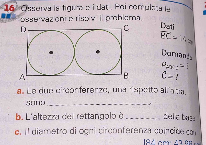 Osserva la figura e i dati. Poi completa le 
osservazioni e risolvi il problema. 
Dati
overline BC=14cm
Domande
p_ABCD=
C= ? 
a. Le due circonferenze, una rispetto all’altra, 
sono_ 
b. L'altezza del rettangolo è _della base. 
c. Il diametro di ogni circonferenza coincide con
184cm