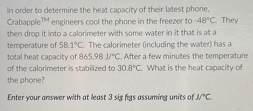 In order to determine the heat capacity of their latest phone, 
CrabappleTM engineers cool the phone in the freezer to -48°C. They 
then drop it into a calorimeter with some water in it that is at a 
temperature of 58.1°C. The calorimeter (including the water) has a 
total heat capacity of 865.98J/^circ C. After a few minutes the temperature 
of the calorimeter is stabilized to 30.8°C. What is the heat capacity of 
the phone? 
Enter your answer with at least 3 sig figs assuming units of J/^circ C.