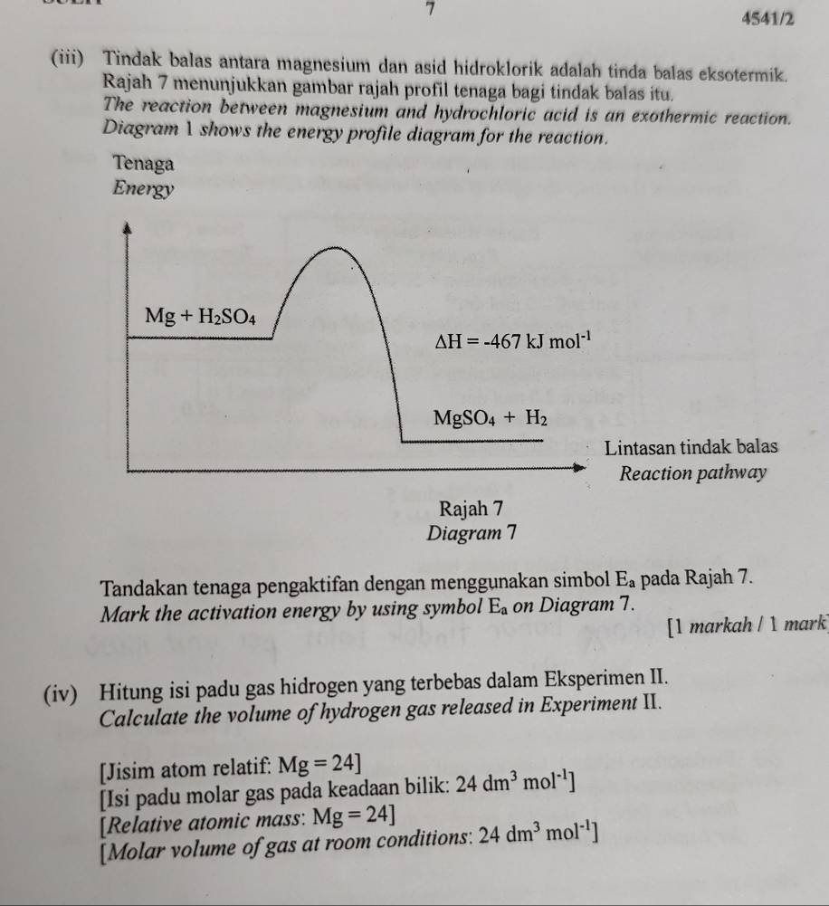 7
4541/2
(iii) Tindak balas antara magnesium dan asid hidroklorik adalah tinda balas eksotermik.
Rajah 7 menunjukkan gambar rajah profil tenaga bagi tindak balas itu.
The reaction between magnesium and hydrochloric acid is an exothermic reaction.
Diagram 1 shows the energy profile diagram for the reaction.
Tenaga
Energy
ntasan tindak balas
Reaction pathway
Tandakan tenaga pengaktifan dengan menggunakan simbol E_a pada Rajah 7.
Mark the activation energy by using symbol E_a on Diagram 7.
[1 markah / 1 mark]
(iv) Hitung isi padu gas hidrogen yang terbebas dalam Eksperimen II.
Calculate the volume of hydrogen gas released in Experiment II.
[Jisim atom relatif: Mg=24]
[Isi padu molar gas pada keadaan bilik: 24dm^3mol^(-1)]
[Relative atomic mass: Mg=24]
[Molar volume of gas at room conditions: 24dm^3mol^(-1)]