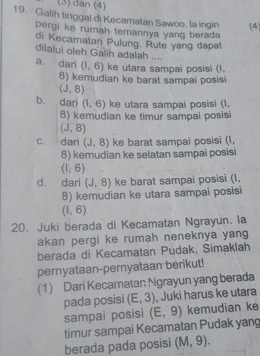 (3) dan (4)
19. Galih tinggal di Kecamatan Sawoo. la ingin
(4)
pergi ke rumah temannya yang berada 
di Kecamatan Pulung. Rute yang dapat
dilalui oleh Galih adalah ....
a. dari (1,6) ke utara sampai posisi (I,
8) kemudian ke barat sampai posisi
(J,8)
b. dari (1,6) ke utara sampai posisi (I,
8) kemudian ke timur sampai posisi
(sqrt(,)8)
C. dari (J,8) ke barat sampai posisi (I,
8) kemudian ke selatan sampai posisi
(1,6)
d. dari (J,8) ke barat sampai posisi (I,
8) kemudian ke utara sampai posisi
(1,6)
20. Juki berada di Kecamatan Ngrayun. la
akan pergi ke rumah neneknya yang
berada di Kecamatan Pudak, Simaklah
pernyataan-pernyataan berikut!
(1) Dari Kecamatan Ngrayun yang berada
pada posisi (E,3) , Juki harus ke utara
sampai posisi (E,9) kemudian ke
timur sampai Kecamatan Pudak yang
berada pada posisi (M,9).