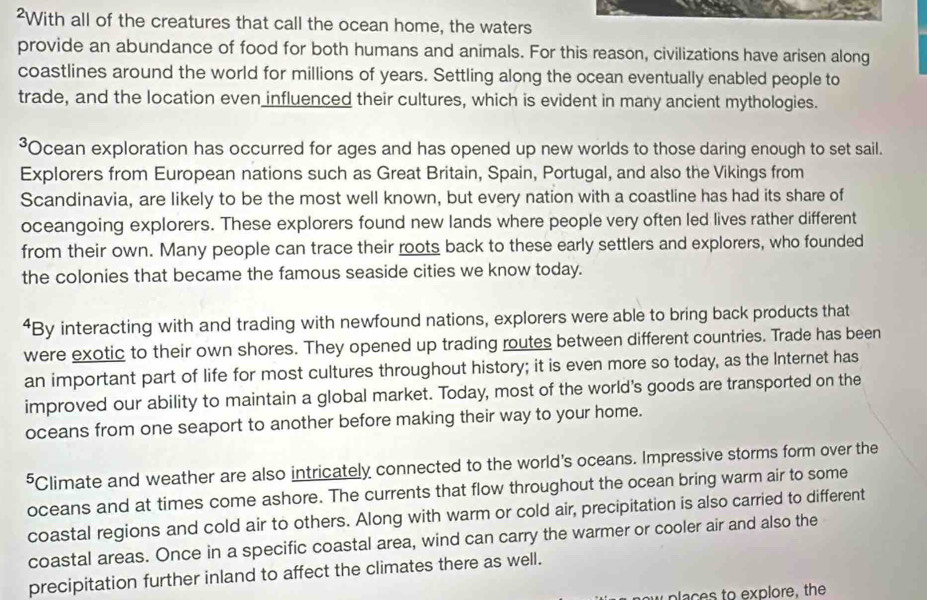 ²With all of the creatures that call the ocean home, the waters 
provide an abundance of food for both humans and animals. For this reason, civilizations have arisen along 
coastlines around the world for millions of years. Settling along the ocean eventually enabled people to 
trade, and the location even influenced their cultures, which is evident in many ancient mythologies. 
³Ocean exploration has occurred for ages and has opened up new worlds to those daring enough to set sail. 
Explorers from European nations such as Great Britain, Spain, Portugal, and also the Vikings from 
Scandinavia, are likely to be the most well known, but every nation with a coastline has had its share of 
oceangoing explorers. These explorers found new lands where people very often led lives rather different 
from their own. Many people can trace their roots back to these early settlers and explorers, who founded 
the colonies that became the famous seaside cities we know today. 
⁴By interacting with and trading with newfound nations, explorers were able to bring back products that 
were exotic to their own shores. They opened up trading routes between different countries. Trade has been 
an important part of life for most cultures throughout history; it is even more so today, as the Internet has 
improved our ability to maintain a global market. Today, most of the world's goods are transported on the 
oceans from one seaport to another before making their way to your home. 
⁵Climate and weather are also intricately connected to the world's oceans. Impressive storms form over the 
oceans and at times come ashore. The currents that flow throughout the ocean bring warm air to some 
coastal regions and cold air to others. Along with warm or cold air, precipitation is also carried to different 
coastal areas. Once in a specific coastal area, wind can carry the warmer or cooler air and also the 
precipitation further inland to affect the climates there as well. 
places to explore, the