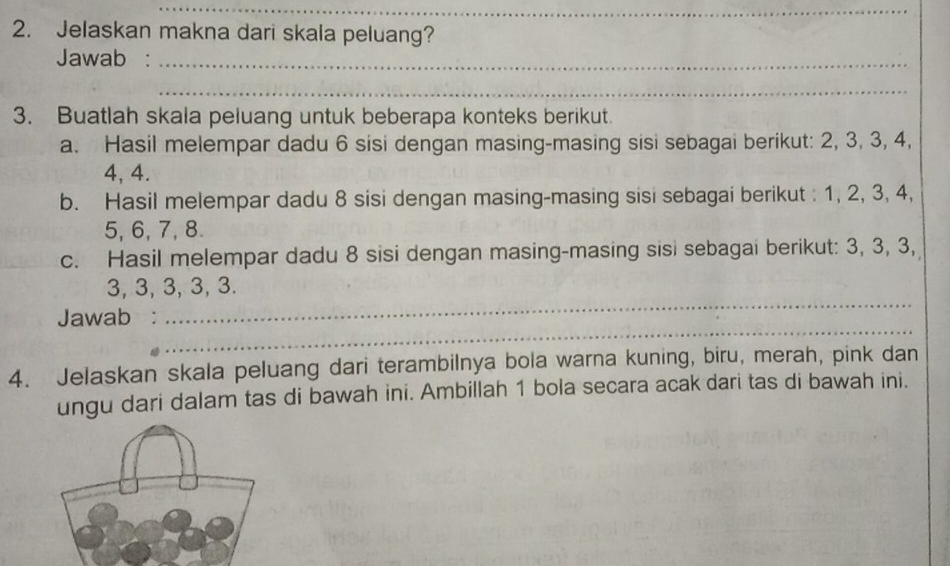 Jelaskan makna dari skala peluang? 
Jawab :_ 
_ 
3. Buatlah skala peluang untuk beberapa konteks berikut. 
a. Hasil melempar dadu 6 sisi dengan masing-masing sisi sebagai berikut: 2, 3, 3, 4,
4, 4. 
b. Hasil melempar dadu 8 sisi dengan masing-masing sisi sebagai berikut : 1, 2, 3, 4,
5, 6, 7, 8. 
c. Hasil melempar dadu 8 sisi dengan masing-masing sisi sebagai berikut: 3, 3, 3,
3, 3, 3, 3, 3. 
_ 
Jawab : 
_ 
4. Jelaskan skala peluang dari terambilnya bola warna kuning, biru, merah, pink dan 
ungu dari dalam tas di bawah ini. Ambillah 1 bola secara acak dari tas di bawah ini.