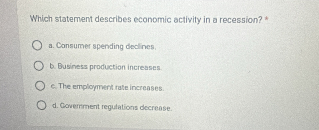 Which statement describes economic activity in a recession? *
a. Consumer spending declines.
b. Business production increases.
c. The employment rate increases.
d. Goverment regulations decrease.