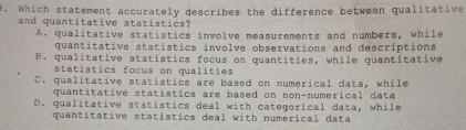 Which statement accurately describes the difference between qualitative
and quantitative statistics?
A. qualitative statistics involve measurements and numbers, while
quantitative statistics involve observations and descriptions
B. qualitative statistics focus on quantities, while quantitative
statistics focus on qualities
C. qualitative statistics are based on numerical data, while
quantitative statístics are based on non-numerical data
D. qualitative statistics deal with categorical data, while
quantitative statistics deal with numerical data