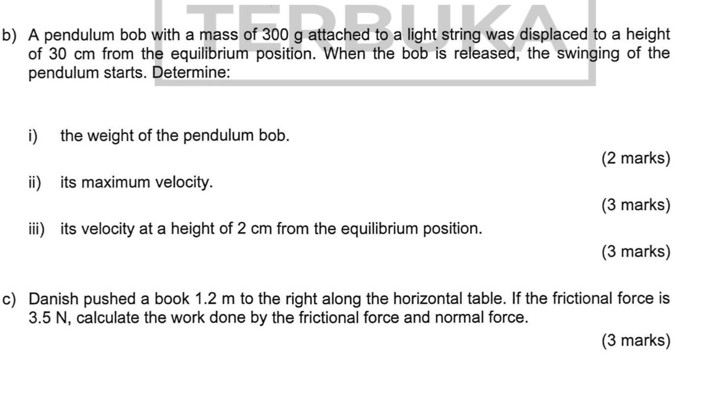 A pendulum bob with a mass of 300 g attached to a light string was displaced to a height 
of 30 cm from the equilibrium position. When the bob is released, the swinging of the 
pendulum starts. Determine: 
i) the weight of the pendulum bob. 
(2 marks) 
ii) its maximum velocity. 
(3 marks) 
iii) its velocity at a height of 2 cm from the equilibrium position. 
(3 marks) 
c) Danish pushed a book 1.2 m to the right along the horizontal table. If the frictional force is
3.5 N, calculate the work done by the frictional force and normal force. 
(3 marks)