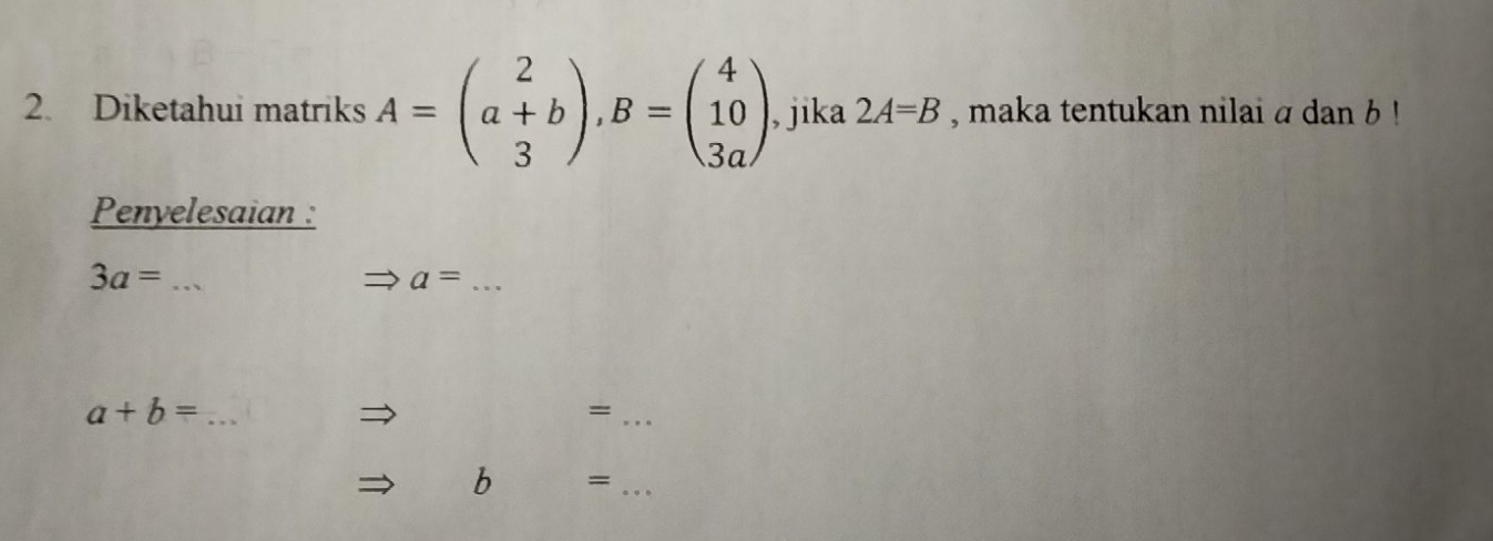 Diketahui matriks A=beginpmatrix 2 a+b 3endpmatrix , B=beginpmatrix 4 10 3aendpmatrix , jika 2A=B , maka tentukan nilai a dan b! 
Penyelesaian :
3a= _ 
_ a=
_ a+b=
_= 
b =_