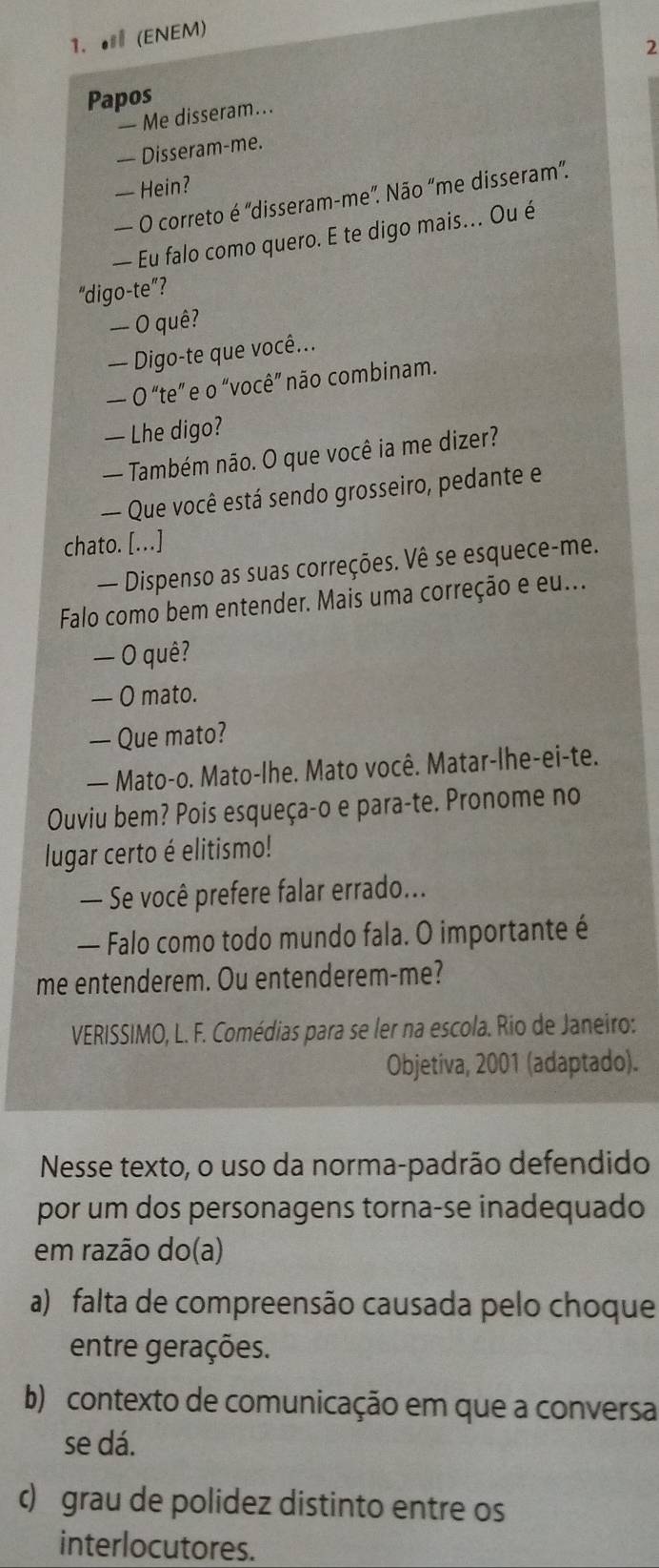 ● (ENEM)
2
Papos
— Me disseram...
— Disseram-me.
— Hein?
— O correto é 'disseram-me”. Não “me disseram”.
— Eu falo como quero. E te digo mais... Ou é
“digo-te”?
— O quê?
— Digo-te que você...
— O “te” e o “você” não combinam.
— Lhe digo?
— Também não. O que você ia me dizer?
-- Que você está sendo grosseiro, pedante e
chato. [...]
— Dispenso as suas correções. Vê se esquece-me.
Falo como bem entender. Mais uma correção e eu...
— O quê?
— O mato.
— Que mato?
— Mato-o. Mato-lhe. Mato você. Matar-lhe-ei-te.
Ouviu bem? Pois esqueça-o e para-te. Pronome no
lugar certo é elitismo!
— Se você prefere falar errado...
— Falo como todo mundo fala. O importante é
me entenderem. Ou entenderem-me?
VERISSIMO, L. F. Comédias para se ler na escola. Rio de Janeiro:
Objetiva, 2001 (adaptado).
Nesse texto, o uso da norma-padrão defendido
por um dos personagens torna-se inadequado
em razão do(a)
a) falta de compreensão causada pelo choque
entre gerações.
b) contexto de comunicação em que a conversa
se dá.
c) grau de polidez distinto entre os
interlocutores.