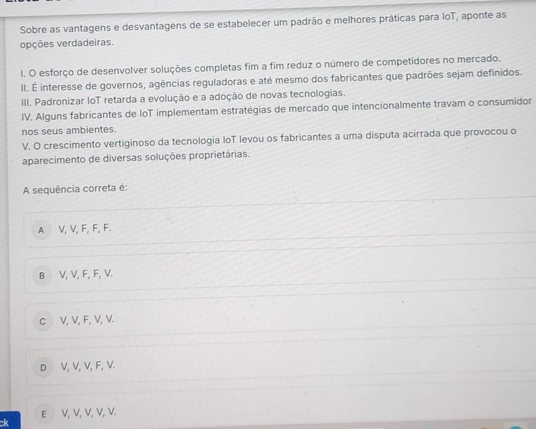 Sobre as vantagens e desvantagens de se estabelecer um padrão e melhores práticas para loT, aponte as
opções verdadeiras.
l. O esforço de desenvolver soluções completas fim a fim reduz o número de competidores no mercado.
II. É interesse de governos, agências reguladoras e até mesmo dos fabricantes que padrões sejam definidos.
III. Padronizar loT retarda a evolução e a adoção de novas tecnologias.
IV. Alguns fabricantes de IoT implementam estratégias de mercado que intencionalmente travam o consumidor
nos seus ambientes.
V. O crescimento vertiginoso da tecnologia IoT levou os fabricantes a uma disputa acirrada que provocou o
aparecimento de diversas soluções proprietárias.
A sequência correta é:
A V, V, F, F, F.
B V, V, F, F, V.
c V, V, F, V, V.
D V, V, V, F, V.
E V, V, V, V, V.
ck