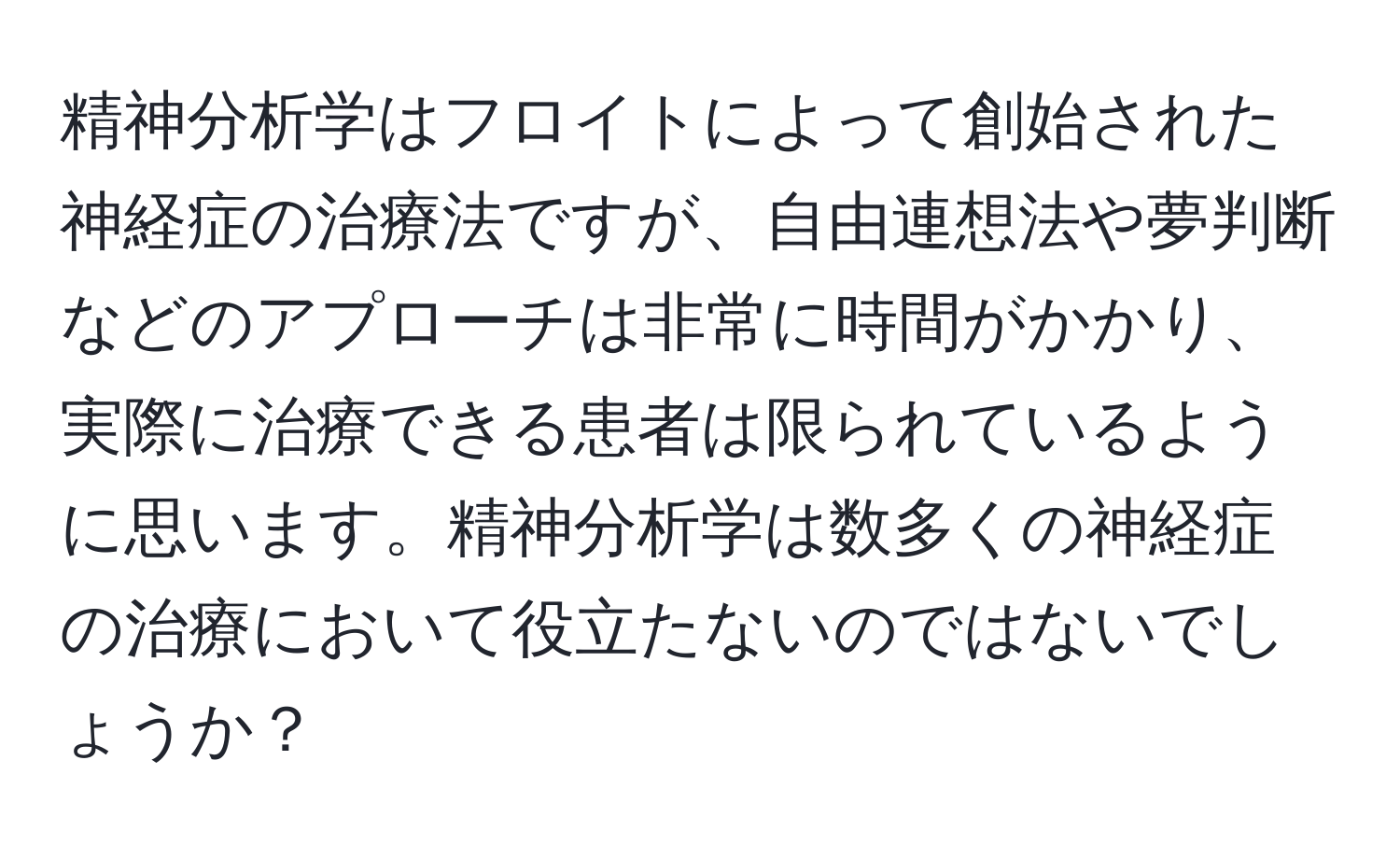 精神分析学はフロイトによって創始された神経症の治療法ですが、自由連想法や夢判断などのアプローチは非常に時間がかかり、実際に治療できる患者は限られているように思います。精神分析学は数多くの神経症の治療において役立たないのではないでしょうか？