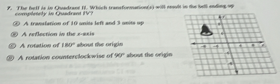 The bell is in Quadrant 11. Which transformation(s) will result in the bell eading up
completely in Quadrant IV?
A translation of 10 units left and 3 units up
⑧ A reflection in the x-axis
⑥ A rotation of 180° about the origin
4
@ A rotation counterclockwise of 90° about the origia 4