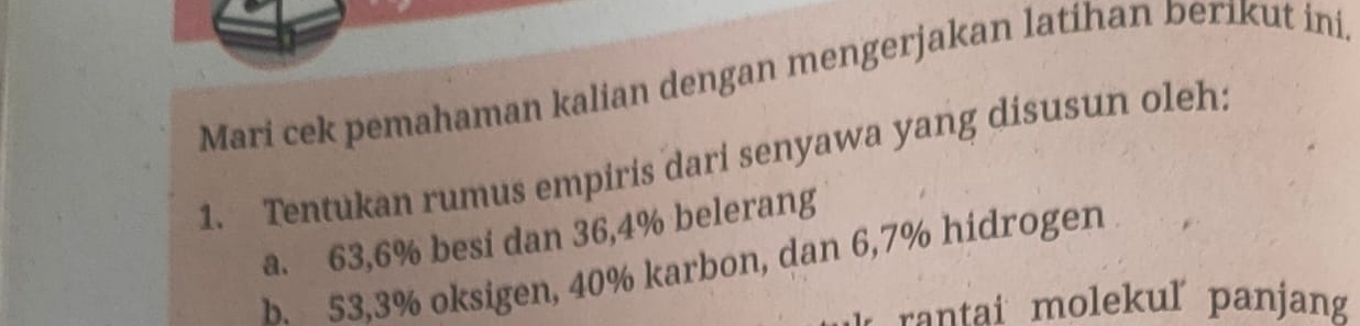 Mari cek pemahaman kalian dengan mengerjakan latihan berikut ini, 
1. Tentukan rumus empiris dari senyawa yang disusun oleh: 
a. 63, 6% besi dan 36, 4% belerang 
b. 53,3% oksigen, 40% karbon, dan 6,7% hidrogen 
rantai molekuľ panjan