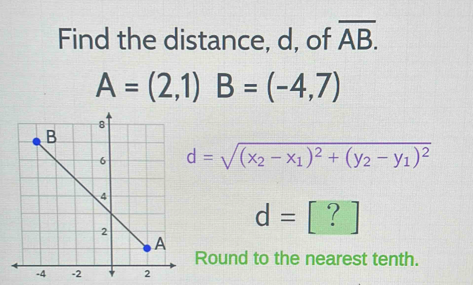 Find the distance, d, of overline AB.
A=(2,1) B=(-4,7)
d=sqrt((x_2)-x_1)^2+(y_2-y_1)^2
d=[?]
Round to the nearest tenth.