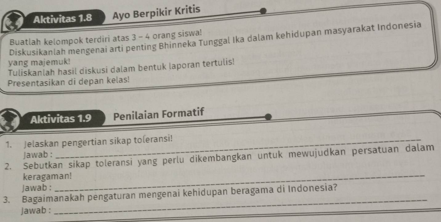 Aktivitas 1.8 Ayo Berpikir Kritis 
Buatlah kelompok terdiri atas 3 - 4 orang siswa! 
Diskusikanlah mengenai arti penting Bhinneka Tunggal Ika dalam kehidupan masyarakat Indonesia 
yang majemuk! 
Tuliskanlah hasil diskusi dalam bentuk laporan tertulis! 
Presentasikan di depan kelas! 
Aktivitas 1.9 Penilaian Formatif 
1. Jelaskan pengertian sikap toleransi! 
2. Sebutkan sikap toleransi yang perlu dikembangkan untuk mewujudkan persatuan dalam Jawab : 
keragaman! 
Jawab : 
3. Bagaimanakah pengaturan mengenai kehidupan beragama di Indonesia? 
Jawab : 
_