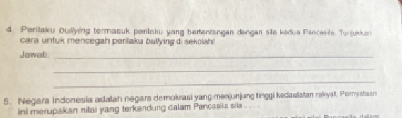 Perilaku bullying termasuk perilaku yang bertentangan dengan sila kedua Pancasila. Tunjukkan 
cara untuk mencegah perilaku bullying di sekolsh! 
Jawab:_ 
_ 
_ 
5. Negara Indonesia adalah negara demokrasi yang menjunjung tinggi kedaulatan rakyat. Peryataan 
ini merupakan nilai yang terkandung dalam Pancasila sila