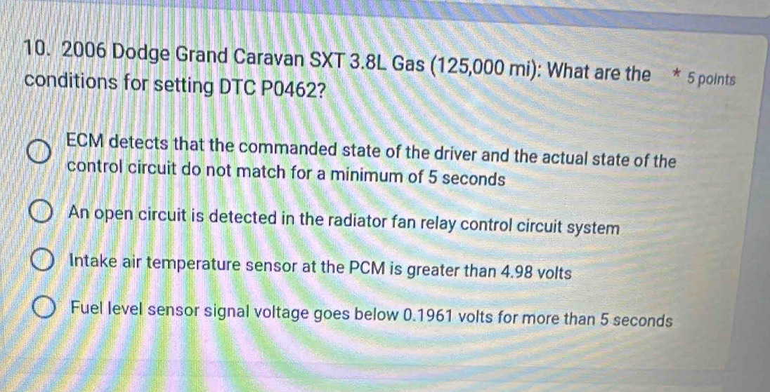 2006 Dodge Grand Caravan SXT 3.8L Gas (125,000 mi): What are the * 5 points
conditions for setting DTC P0462?
ECM detects that the commanded state of the driver and the actual state of the
control circuit do not match for a minimum of 5 seconds
An open circuit is detected in the radiator fan relay control circuit system
Intake air temperature sensor at the PCM is greater than 4.98 volts
Fuel level sensor signal voltage goes below 0.1961 volts for more than 5 seconds