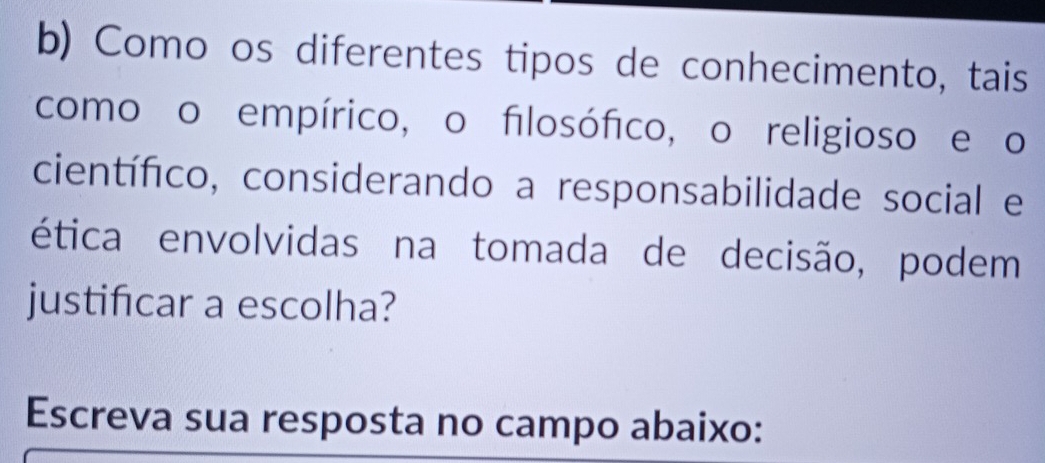 Como os diferentes tipos de conhecimento, tais 
como o empírico, o filosófico, o religioso e o 
científico, considerando a responsabilidade social e 
ética envolvidas na tomada de decisão, podem 
justificar a escolha? 
Escreva sua resposta no campo abaixo: