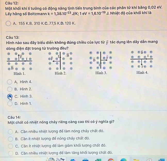 Một khối khí lí tưởng có động năng tịnh tiến trung bình của các phân tử khí bằng 0,02 eV.
Lấy hằng số Boltzmann k=1,38.10^(-23) JIH K; 1 e V=1,6.10^(-19)J. Nhiệt độ của khối khí là
A. 155 K.B. 310 K.C. 77,5 K.D. 120 K.
Câu 13:
Hình nào sau đây biểu diễn không đúng chiều của lực từ ỹ tác dụng lên dây dẫn mang
dòng điện đặt trong từ trường đều?
②
Hình 2. Hình 3. Hình 4.
A. Hình 4.
B. Hình 2.
C. Hình 3.
D. Hình 1.
Câu 14:
Một chất có nhiệt nóng chảy riêng càng cao thì có ý nghĩa gì?
A. Cần nhiều nhiệt lượng để làm nóng chảy chất đó.
B. Cần ít nhiệt lượng để nóng chảy chất đó.
C. Cần ít nhiệt lượng để làm giám khối lượng chất đó.
D. Cần nhiều nhiệt lượng để làm tăng khối lượng chất đó.