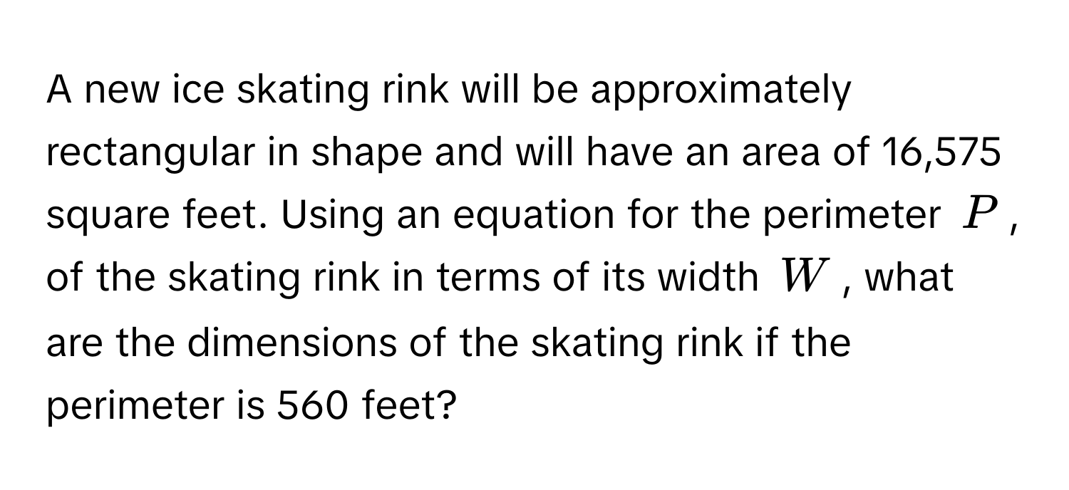 A new ice skating rink will be approximately rectangular in shape and will have an area of 16,575 square feet. Using an equation for the perimeter $P$, of the skating rink in terms of its width $W$, what are the dimensions of the skating rink if the perimeter is 560 feet?