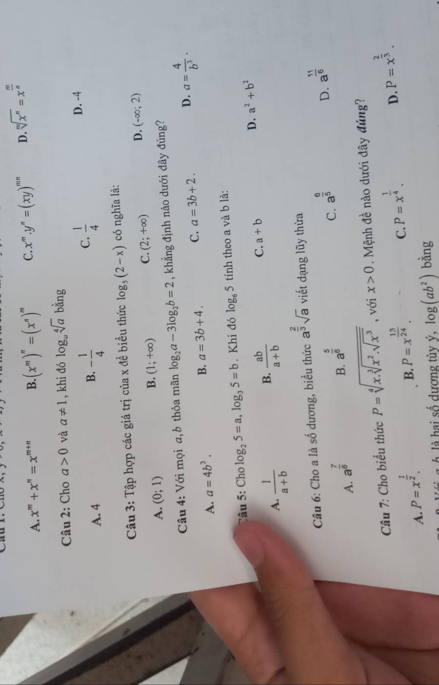 A. x^m+x^n=x^(m+n) B. (x^m)^n=(x^n)^m C. x^m.y^n=(xy)^mn D. sqrt[m](x^n)=x^(frac m)n
Câu 2: Cho a>0 và a!= 1 , khi đó log _asqrt[4](a)bang
C.  1/4 
D. -4
A. 4
B. - 1/4 
Câu 3: Tập hợp các giá trị của x đề biểu thức log _5(2-x) có nghĩa là:
C. (2;+∈fty )
D. (-∈fty ;2)
A. (0;1)
B. (1;+∈fty )
Câu 4: Với mọi a,b thỏa mãn log _2a-3log _2b=2 , khẳng định nào dưới đây đúng?
A. a=4b^3.
B. a=3b+4.
C. a=3b+2. D. a= 4/b^3 .
Câu 5: Cho log _25=a,log _35=b. Khi đó log _65 tính theo a và b là:
A.  1/a+b 
B.  ab/a+b 
C. a+b
D. a^2+b^2
Câu 6: Cho a là số dương, biểu thức a^(frac 2)3sqrt(a) viết dạng lũy thừa
A. a^(frac 7)6
B. a^(frac 5)6
C. a^(frac 6)5
D. a^(frac 11)6
Câu 7: Cho biểu thức P=sqrt[4](x.sqrt [3]x^2.sqrt x^3) , với x>0 Mệnh đề nào dưới đây đúng?
C. P=x^(frac 1)4.
D. P=x^(frac 2)3.
A. P=x^(frac 1)2.
B. P=x^(frac 13)24.
l  À là hai số dương tùy ý. log (ab^2) bằng