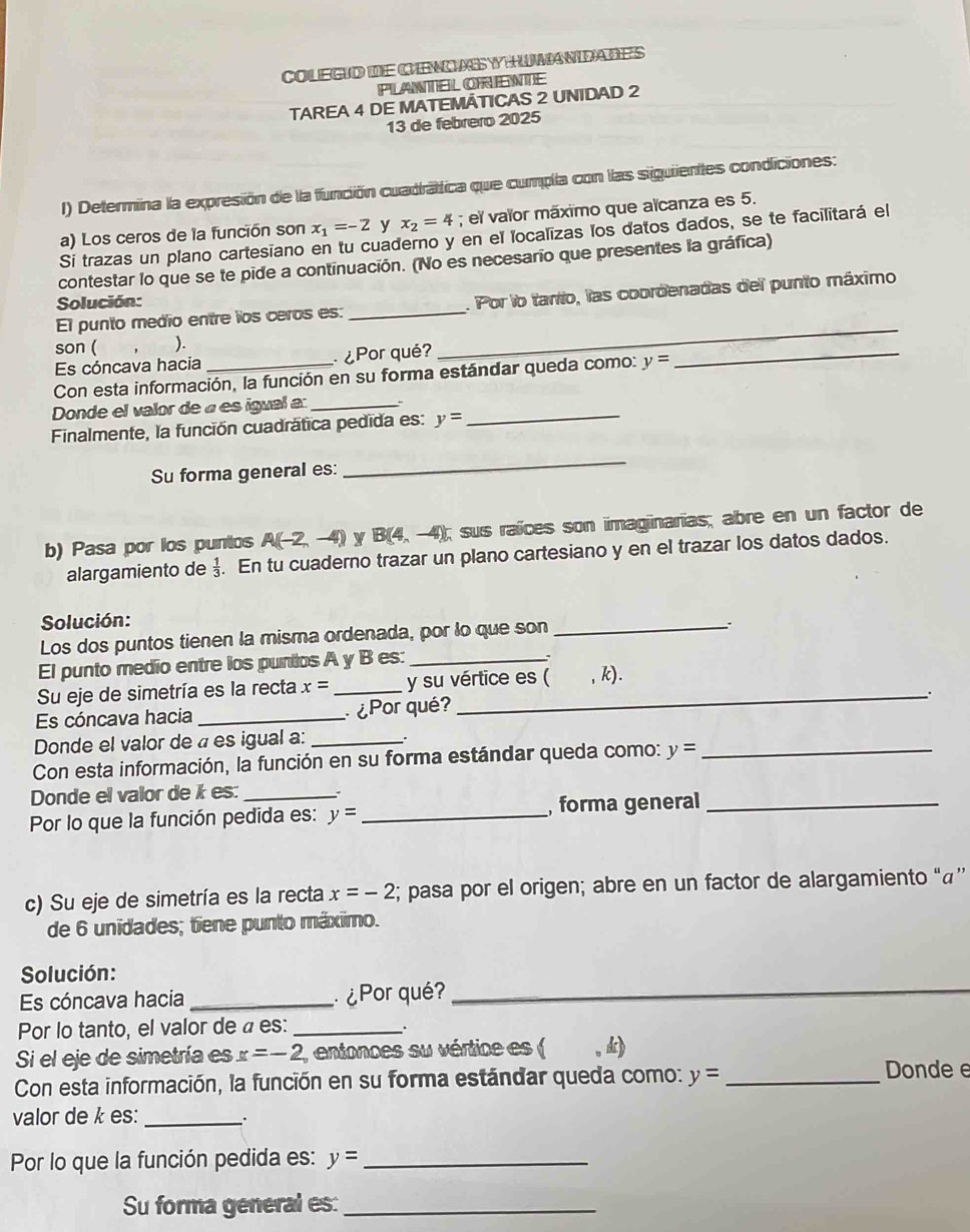 COLEGD dE CINOASYHUMANDADES
PLANTEL ORIENTE
TAREA 4 DE MATEMÃTICAS 2 UNIDAD 2
13 de febreão 2025
1) Determina la expresión de la función cuadráttica que cumpla con las siguiientes condiciones:
a) Los ceros de la función son x_1=-2 y x_2=4; el vaïor máximo que aïcanza es 5.
Si trazas un plano cartesiano en tu cuaderno y en el localizas los datos dados, se te facilitará el
contestar lo que se te pide a continuación. (No es necesario que presentes la gráfica)
El punto medio entre los ceros es: _. Por lo tarto, las coordenadas del punto máximo
Solución:
son ( ).
Es cóncava hacia  ¿Por qué?
_
Con esta información, la función en su forma estándar queda como: y=
_
Donde el valor de « es igual a:_
Finalmente, la función cuadrática pedida es: y=
_
Su forma general es:
_
b) Pasa por los puntos A(-2,-4) y B(4,-4); sus raíces son imaginarias; abre en un factor de
alargamiento de  1/3 . En tu cuaderno trazar un plano cartesiano y en el trazar los datos dados.
Solución:
Los dos puntos tienen la misma ordenada, por lo que son_
El punto medio entre los puntos A y B es:_
Su eje de simetría es la recta x= _y su vértice es ( , k).
.
Es cóncava hacia_  ¿Por qué?
Donde el valor de « es igual a:_
Con esta información, la función en su forma estándar queda como: y= _
Donde el valor de k es:_
Por lo que la función pedida es: y= _, forma general_
c) Su eje de simetría es la recta x=-2; pasa por el origen; abre en un factor de alargamiento “á”
de 6 unidades; tiene punto máximo.
Solución:
Es cóncava hacia _ ¿Por qué?_
Por lo tanto, el valor de á es:_
.
Si el eje de simetría es x=-2 (, entonces su vértice es ( , d
Con esta información, la función en su forma estándar queda como: y= _
Donde e
valor de k es: _.
Por lo que la función pedida es: y= _
Su forma general es:_