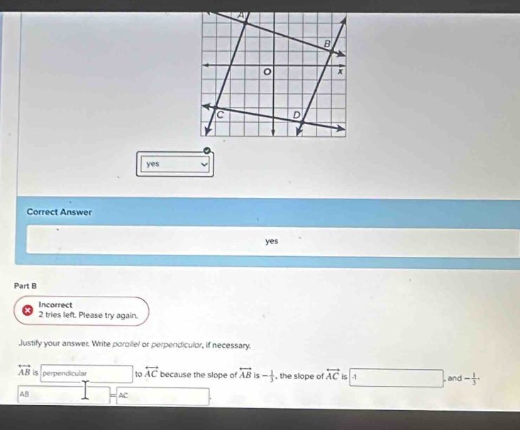 yes
Correct Answer
yes
Part B
Incorrect
2 tries left. Please try again.
Justify your answer. Write parallel or perpendiculor, if necessary.
overleftrightarrow AB is perpendicular to overleftrightarrow AC because the slope of overleftrightarrow AB is - 1/3  , the slope of overleftrightarrow AC is -1 , and - 1/3 ·
AB
AC