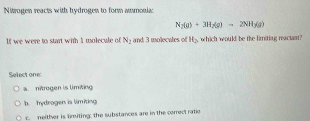 Nitrogen reacts with hydrogen to form ammonia:
N_2(g)+3H_2(g)to 2NH_3(g)
If we were to start with 1 molecule of N_2 and 3 molecules of H_2 , which would be the limiting reactant?
Select one:
a. nitrogen is limiting
b. hydrogen is limiting
c. neither is limiting; the substances are in the correct ratio