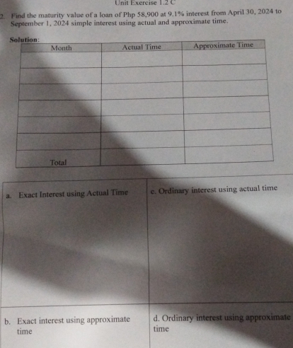 Unit Exercise 1.2 C
2. Find the maturity value of a loan of Php 58,900 at 9.1% interest from April 30, 2024 to
September 1, 2024 simple interest using actual and approximate time.
a. Exact Interest using Actual Time c. Ordinary interest using actual time
b. Exact interest using approximate d. Ordinary interest using approximate
time time