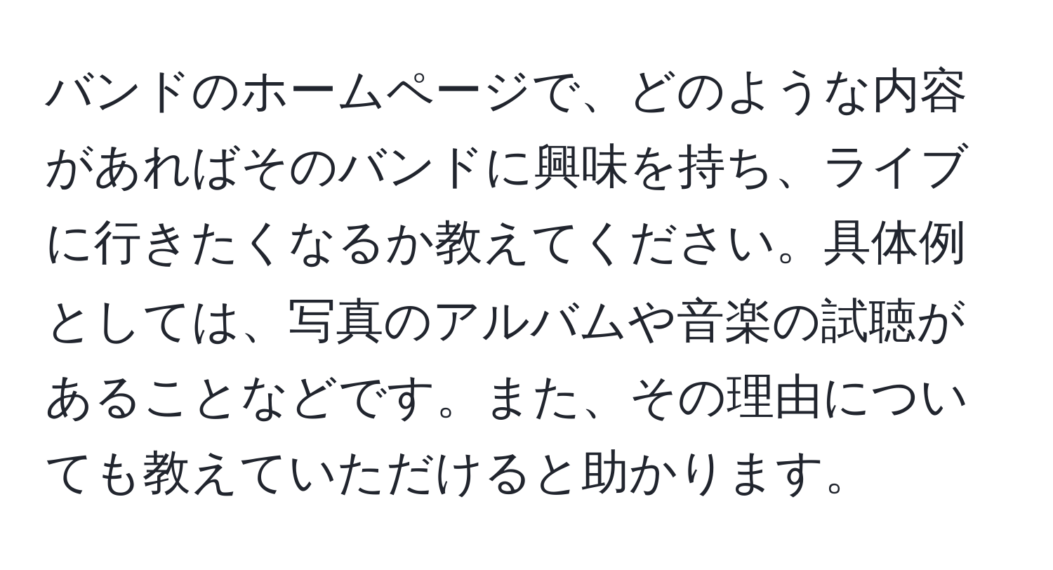 バンドのホームページで、どのような内容があればそのバンドに興味を持ち、ライブに行きたくなるか教えてください。具体例としては、写真のアルバムや音楽の試聴があることなどです。また、その理由についても教えていただけると助かります。