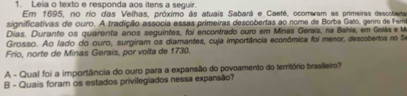 Leia o texto e responda aos itens a seguir. 
Em 1695, no rio das Velhas, próximo às atuais Sabará e Caeté, ocorreram as primeiras descoberta 
significativas de ouro. A tradição associa essas primeiras descobertas ao nome de Borba Gato, genro de Fermi 
Dias. Durante os quarenta anos seguintes, foi encontrado ouro em Minas Gerais, na Bahia, em Goiás e M 
Grosso. Ao lado do ouro, surgiram os diamantes, cuja importância econômica foi menor, descobertos no Se 
Frio, norte de Minas Gerais, por volta de 1730. 
A - Qual foi a importância do ouro para a expansão do povoamento do território brasileiro? 
B - Quais foram os estados privilegiados nessa expansão?