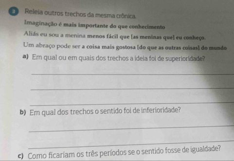 Releia outros trechos da mesma crônica 
Imaginação é mais importante do que conhecimento 
Aliás eu sou a menina menos fácil que [as meninas que] eu conheço. 
Um abraço pode ser a coisa mais gostosa [do que as outras coisas] do mundo 
a) Em qual ou em quais dos trechos a ideia foi de superioridade? 
_ 
_ 
_ 
b)Em qual dos trechos o sentido foi de inferioridade? 
_ 
_ 
c Como ficariam os três períodos se o sentido fosse de igualdade?