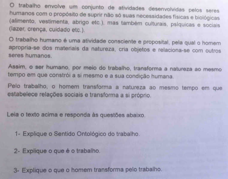 trabalho envolve um conjunto de atividades desenvolvidas pelos seres 
humanos com o propósito de suprir não só suas necessidades físicas e biológicas 
(alimento, vestimenta, abrigo etc.), mas também culturais, psíquicas e sociais 
(lazer, crença, cuidado etc.). 
O trabalho humano é uma atividade consciente e proposital, pela qual o homem 
apropriaçse dos materiais da natureza, cria objetos e relacionaçse com outros 
seres humanos. 
Assim, o ser humano, por meio do trabalho, transforma a natureza ao mesmo 
tempo em que constrói a si mesmo e a sua condição humana. 
Pelo trabalho, o homem transforma a natureza ao mesmo tempo em que 
estabelece relações sociais e transforma a si próprio. 
Leia o texto acima e responda às questões abaixo. 
1- Explique o Sentido Ontológico do trabalho. 
2- Explique o que é o trabalho. 
3- Explique o que o homem transforma pelo trabalho.