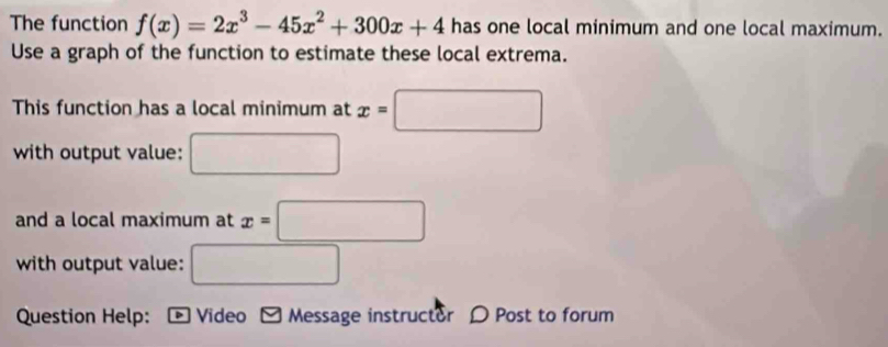 The function f(x)=2x^3-45x^2+300x+4 has one local minimum and one local maximum. 
Use a graph of the function to estimate these local extrema. 
This function has a local minimum at x=□
with output value: □ 
and a local maximum at x=□
with output value: □ 
Question Help: > Video Message instructor D Post to forum