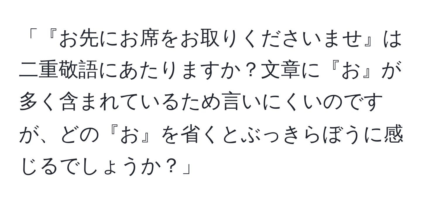 「『お先にお席をお取りくださいませ』は二重敬語にあたりますか？文章に『お』が多く含まれているため言いにくいのですが、どの『お』を省くとぶっきらぼうに感じるでしょうか？」