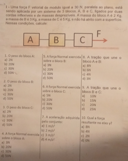 Uma força F vetorial de modulo igual a 30 N, paralela ao plano, está
sendo aplicada por um sistema de 3 blocos. A, B e C, ligados por duas
cordas inflexíveis e de massas desprezíveis. A massa do bloco A é 2 Kg,
a massa de B é 3 Kg, a massa de C é 5 Kg, e não há atrito com a superfície.
Nessas condições, calcule:
1. O peso do bloco A: 5. A força Normal exercida 8. A tração que une o
a) 2N sobre o bloco B: bloco A e B:
b) 20N a) 3N a) 8N
c) 30N b) 20N b) 6N
d) 50N c) 30N c) 4N
d) 50N d) 3N
2. O peso do bloco B:
a) 2N 6. A força Normal exercida 9. A tração que une o
b) 20N sobre o bloco C: bloco B e C:
c) 30N a) 5N a) 10N
d) 50N b) 20N b) 15N
c) 30N c) 20N
3. O peso do bloco C: d) 50N d) 25N
a) 2N
b) 20N 7. A aceleração adquirida 10. Qual a força
c) 30N pelo conjunto: resultante no eixo y?
d) 50N a) 1m/s^2 a) 8N
b) 2m/s^2 b) 4N
4. A força Normal exercida c) 3m/s^2
sobre o bloco A: d ) 4m/s^2 d) ON c) 2N
a) 3N
b) 20N
c) 30N
d) 50N