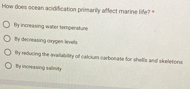 How does ocean acidification primarily affect marine life? *
By increasing water temperature
By decreasing oxygen levels
By reducing the availability of calcium carbonate for shells and skeletons
By increasing salinity