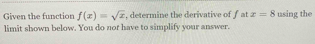 Given the function f(x)=sqrt(x) , determine the derivative of f at x=8 using the 
limit shown below. You do not have to simplify your answer.