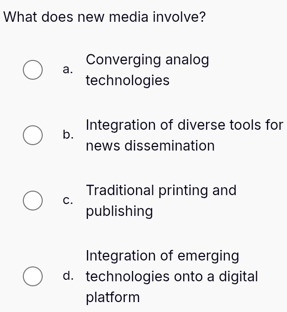 What does new media involve?
Converging analog
a.
technologies
b. Integration of diverse tools for
news dissemination
Traditional printing and
C.
publishing
Integration of emerging
d. technologies onto a digital
platform